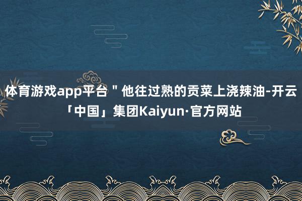 体育游戏app平台＂他往过熟的贡菜上浇辣油-开云「中国」集团Kaiyun·官方网站