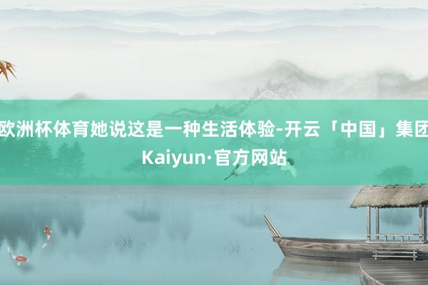 欧洲杯体育她说这是一种生活体验-开云「中国」集团Kaiyun·官方网站