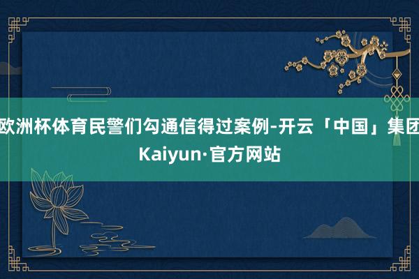 欧洲杯体育民警们勾通信得过案例-开云「中国」集团Kaiyun·官方网站
