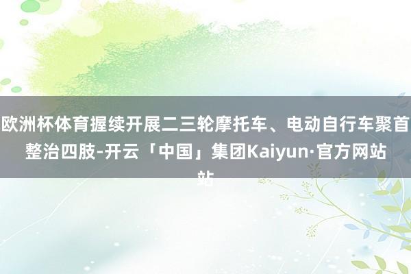 欧洲杯体育握续开展二三轮摩托车、电动自行车聚首整治四肢-开云「中国」集团Kaiyun·官方网站