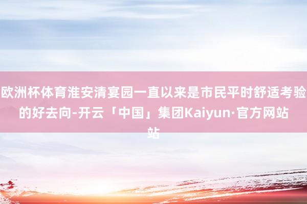 欧洲杯体育淮安清宴园一直以来是市民平时舒适考验的好去向-开云「中国」集团Kaiyun·官方网站