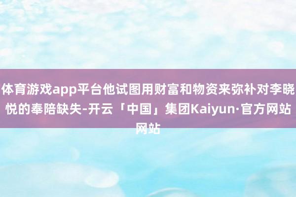 体育游戏app平台他试图用财富和物资来弥补对李晓悦的奉陪缺失-开云「中国」集团Kaiyun·官方网站