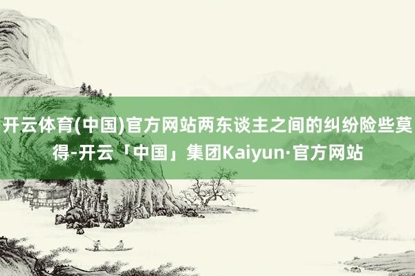 开云体育(中国)官方网站两东谈主之间的纠纷险些莫得-开云「中国」集团Kaiyun·官方网站