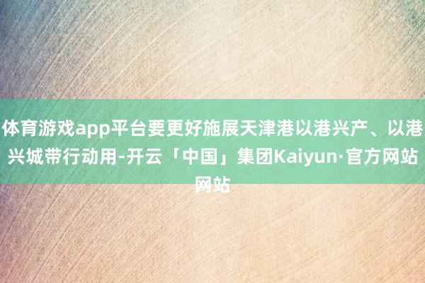 体育游戏app平台要更好施展天津港以港兴产、以港兴城带行动用-开云「中国」集团Kaiyun·官方网站