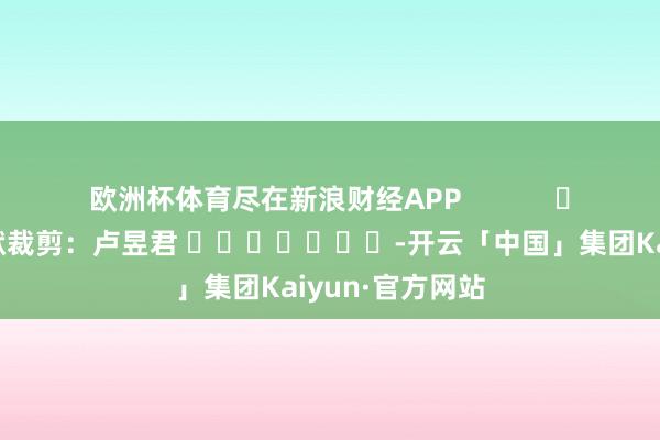 欧洲杯体育尽在新浪财经APP            						包袱裁剪：卢昱君 							-开云「中国」集团Kaiyun·官方网站