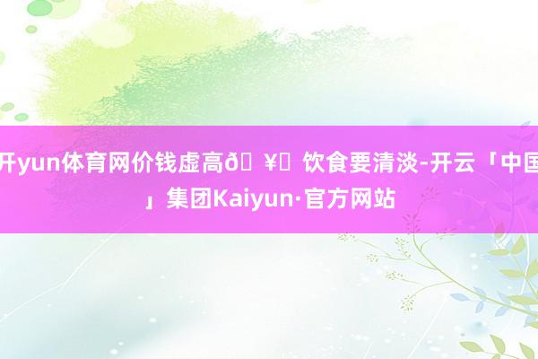 开yun体育网价钱虚高🥘饮食要清淡-开云「中国」集团Kaiyun·官方网站