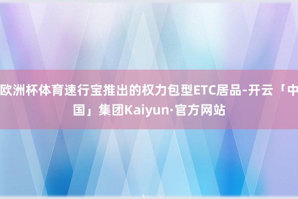 欧洲杯体育速行宝推出的权力包型ETC居品-开云「中国」集团Kaiyun·官方网站
