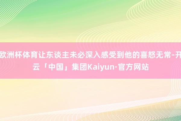 欧洲杯体育让东谈主未必深入感受到他的喜怒无常-开云「中国」集团Kaiyun·官方网站
