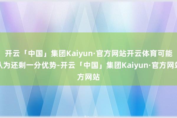 开云「中国」集团Kaiyun·官方网站开云体育可能认为还剩一分优势-开云「中国」集团Kaiyun·官方网站