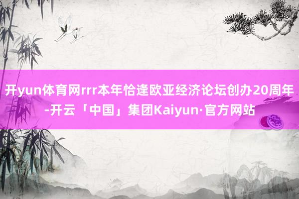 开yun体育网rrr本年恰逢欧亚经济论坛创办20周年-开云「中国」集团Kaiyun·官方网站