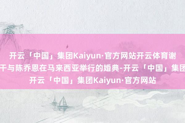 开云「中国」集团Kaiyun·官方网站开云体育谢娜显露为什么莫得干与陈乔恩在马来西亚举行的婚典-开云「中国」集团Kaiyun·官方网站