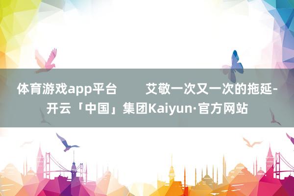 体育游戏app平台        艾敬一次又一次的拖延-开云「中国」集团Kaiyun·官方网站