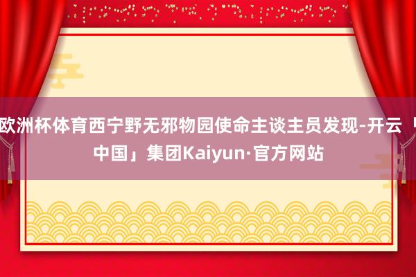 欧洲杯体育西宁野无邪物园使命主谈主员发现-开云「中国」集团Kaiyun·官方网站
