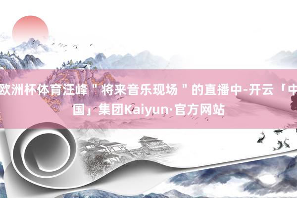 欧洲杯体育汪峰＂将来音乐现场＂的直播中-开云「中国」集团Kaiyun·官方网站