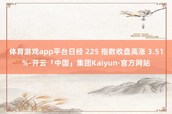 体育游戏app平台日经 225 指数收盘高涨 3.51%-开云「中国」集团Kaiyun·官方网站