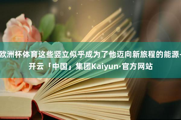 欧洲杯体育这些竖立似乎成为了他迈向新旅程的能源-开云「中国」集团Kaiyun·官方网站