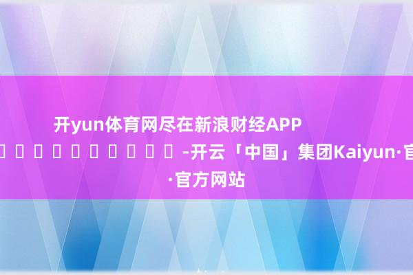 开yun体育网尽在新浪财经APP            													-开云「中国」集团Kaiyun·官方网站