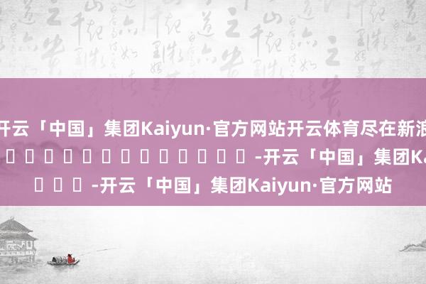 开云「中国」集团Kaiyun·官方网站开云体育尽在新浪财经APP            													-开云「中国」集团Kaiyun·官方网站
