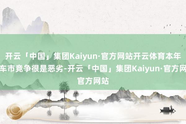 开云「中国」集团Kaiyun·官方网站开云体育本年的车市竞争很是恶劣-开云「中国」集团Kaiyun·官方网站