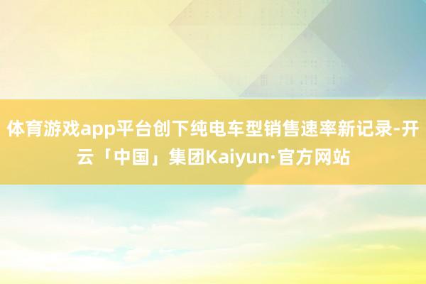 体育游戏app平台创下纯电车型销售速率新记录-开云「中国」集团Kaiyun·官方网站