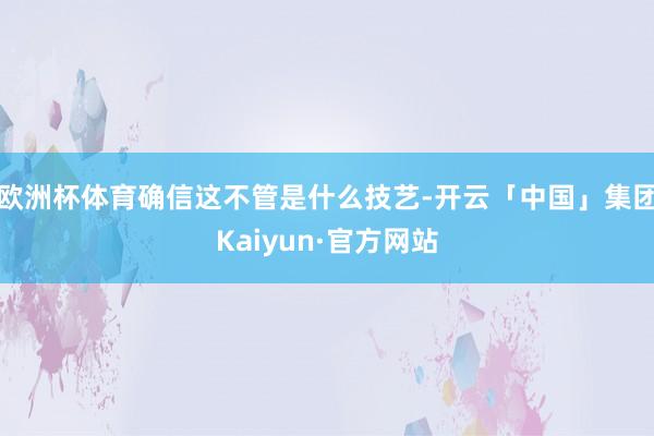 欧洲杯体育确信这不管是什么技艺-开云「中国」集团Kaiyun·官方网站
