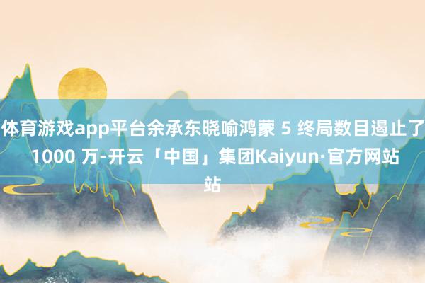 体育游戏app平台余承东晓喻鸿蒙 5 终局数目遏止了 1000 万-开云「中国」集团Kaiyun·官方网站