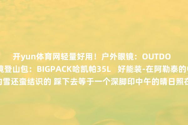 开yun体育网轻量好用!户外眼镜:OUTDO 线下户外店入的 止境登山包:BIGPACK哈凯帕35L 好能装-在阿勒泰的中午去户外走了会那天的雪还蛮结识的 踩下去等于一个深脚印中午的晴日照在雪面上熠熠发光涓滴不以为冷 反而思躺下去迢遥的雪山彷佛在向我挥手说着:迎接来到阿勒泰-这些高深的一会儿 无法代替就像徒步的苦与乐 你惟有走出去才调体会到这些一会儿 何时造成不朽-开云「中国」集团Kaiy