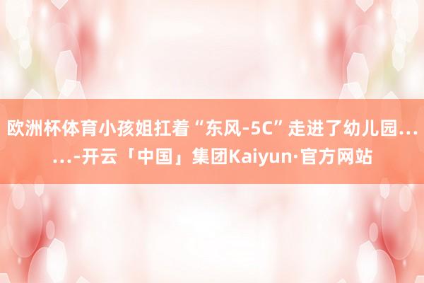 欧洲杯体育小孩姐扛着“东风-5C”走进了幼儿园……-开云「中国」集团Kaiyun·官方网站