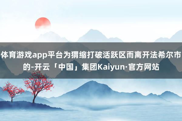 体育游戏app平台为猬缩打破活跃区而离开法希尔市的-开云「中国」集团Kaiyun·官方网站