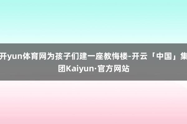 开yun体育网为孩子们建一座教悔楼-开云「中国」集团Kaiyun·官方网站