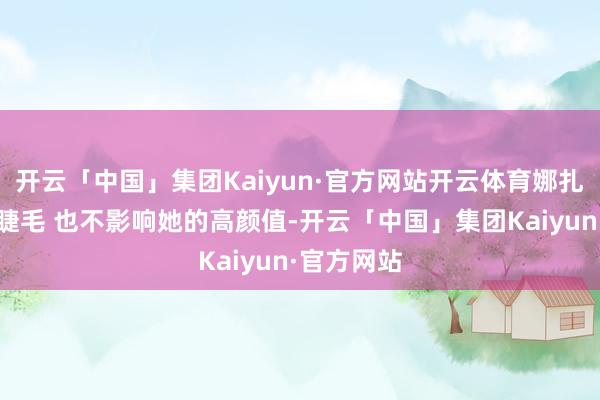开云「中国」集团Kaiyun·官方网站开云体育娜扎不会贴假睫毛 也不影响她的高颜值-开云「中国」集团Kaiyun·官方网站