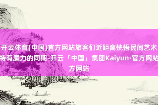 开云体育(中国)官方网站旅客们近距离恍悟民间艺术特有魔力的同期-开云「中国」集团Kaiyun·官方网站