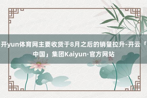 开yun体育网主要收货于8月之后的销量拉升-开云「中国」集团Kaiyun·官方网站