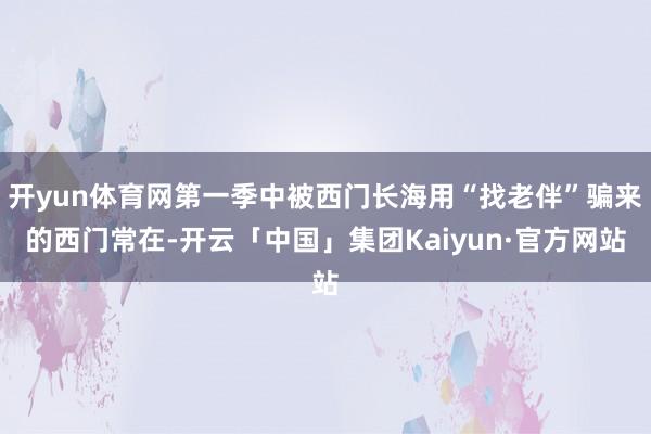 开yun体育网第一季中被西门长海用“找老伴”骗来的西门常在-开云「中国」集团Kaiyun·官方网站