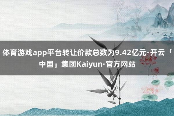 体育游戏app平台转让价款总数为9.42亿元-开云「中国」集团Kaiyun·官方网站