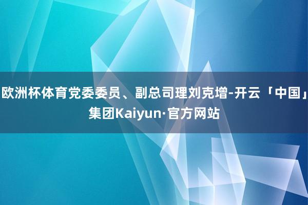 欧洲杯体育党委委员、副总司理刘克增-开云「中国」集团Kaiyun·官方网站
