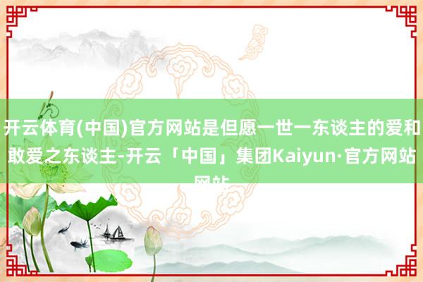 开云体育(中国)官方网站是但愿一世一东谈主的爱和敢爱之东谈主-开云「中国」集团Kaiyun·官方网站