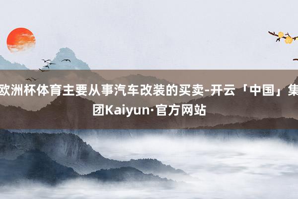 欧洲杯体育主要从事汽车改装的买卖-开云「中国」集团Kaiyun·官方网站