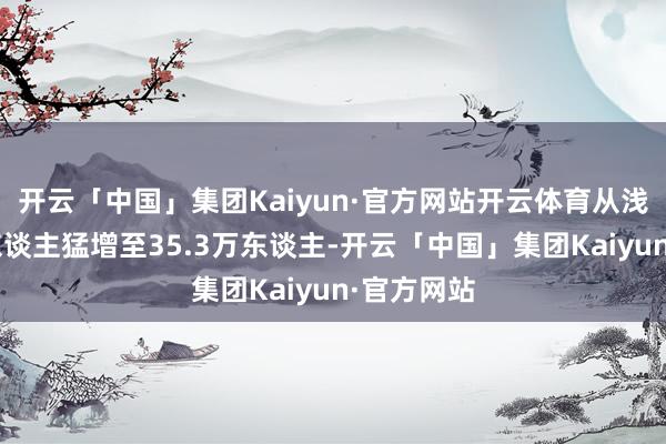 开云「中国」集团Kaiyun·官方网站开云体育从浅薄的1万东谈主猛增至35.3万东谈主-开云「中国」集团Kaiyun·官方网站