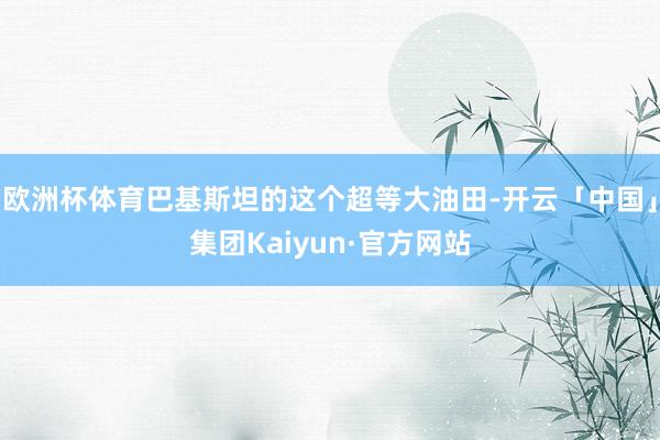 欧洲杯体育巴基斯坦的这个超等大油田-开云「中国」集团Kaiyun·官方网站