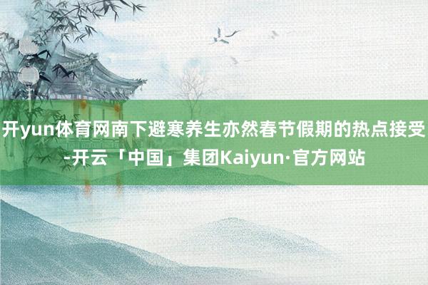开yun体育网南下避寒养生亦然春节假期的热点接受-开云「中国」集团Kaiyun·官方网站