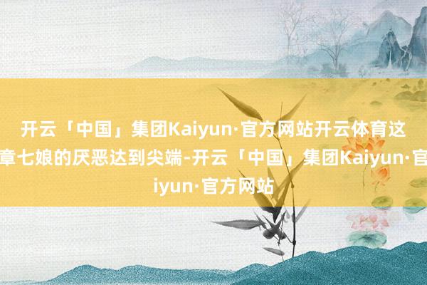 开云「中国」集团Kaiyun·官方网站开云体育这一刻对章七娘的厌恶达到尖端-开云「中国」集团Kaiyun·官方网站