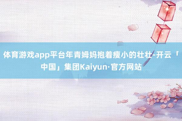 体育游戏app平台年青姆妈抱着瘦小的壮壮-开云「中国」集团Kaiyun·官方网站