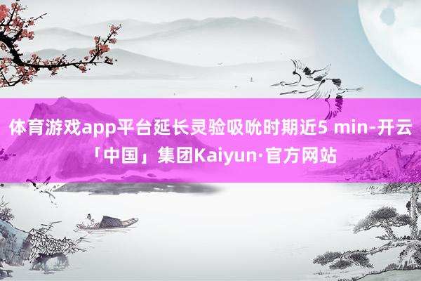 体育游戏app平台延长灵验吸吮时期近5 min-开云「中国」集团Kaiyun·官方网站