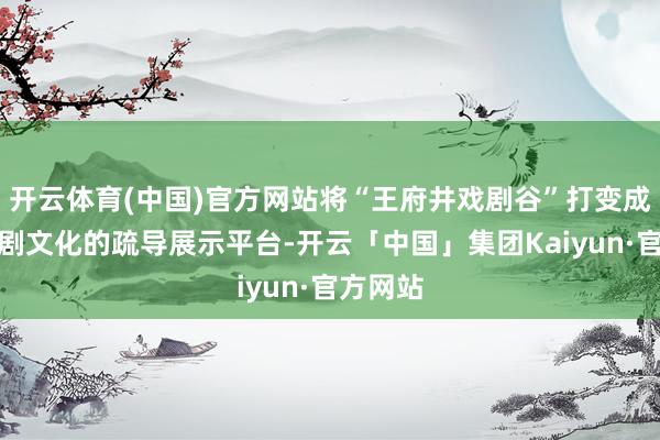 开云体育(中国)官方网站将“王府井戏剧谷”打变成对外戏剧文化的疏导展示平台-开云「中国」集团Kaiyun·官方网站