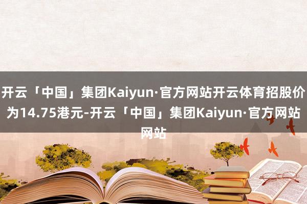 开云「中国」集团Kaiyun·官方网站开云体育招股价为14.75港元-开云「中国」集团Kaiyun·官方网站