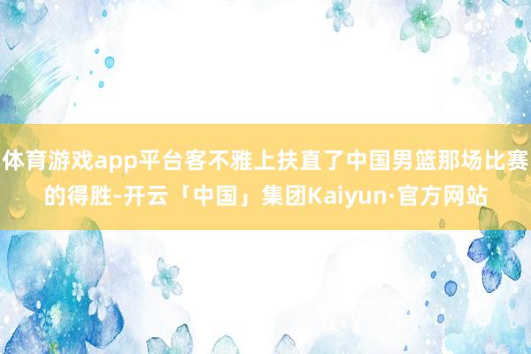 体育游戏app平台客不雅上扶直了中国男篮那场比赛的得胜-开云「中国」集团Kaiyun·官方网站