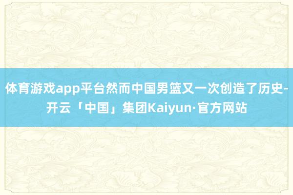 体育游戏app平台然而中国男篮又一次创造了历史-开云「中国」集团Kaiyun·官方网站