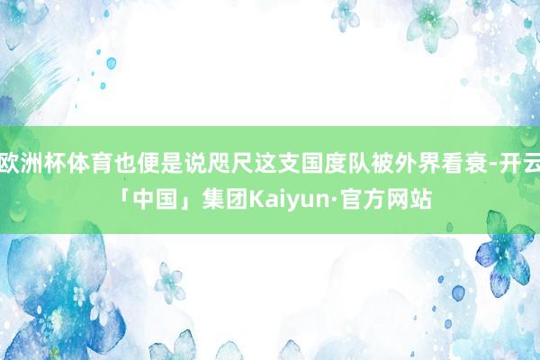 欧洲杯体育也便是说咫尺这支国度队被外界看衰-开云「中国」集团Kaiyun·官方网站