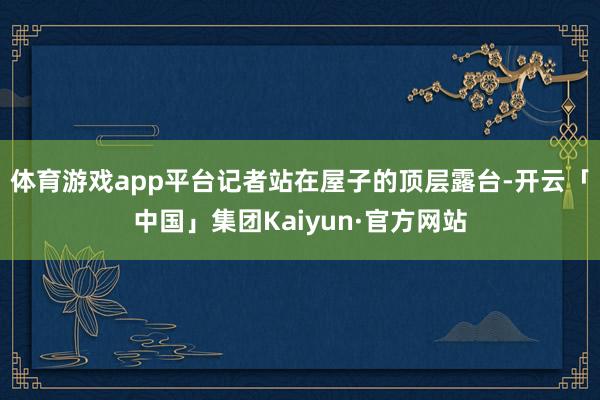 体育游戏app平台记者站在屋子的顶层露台-开云「中国」集团Kaiyun·官方网站